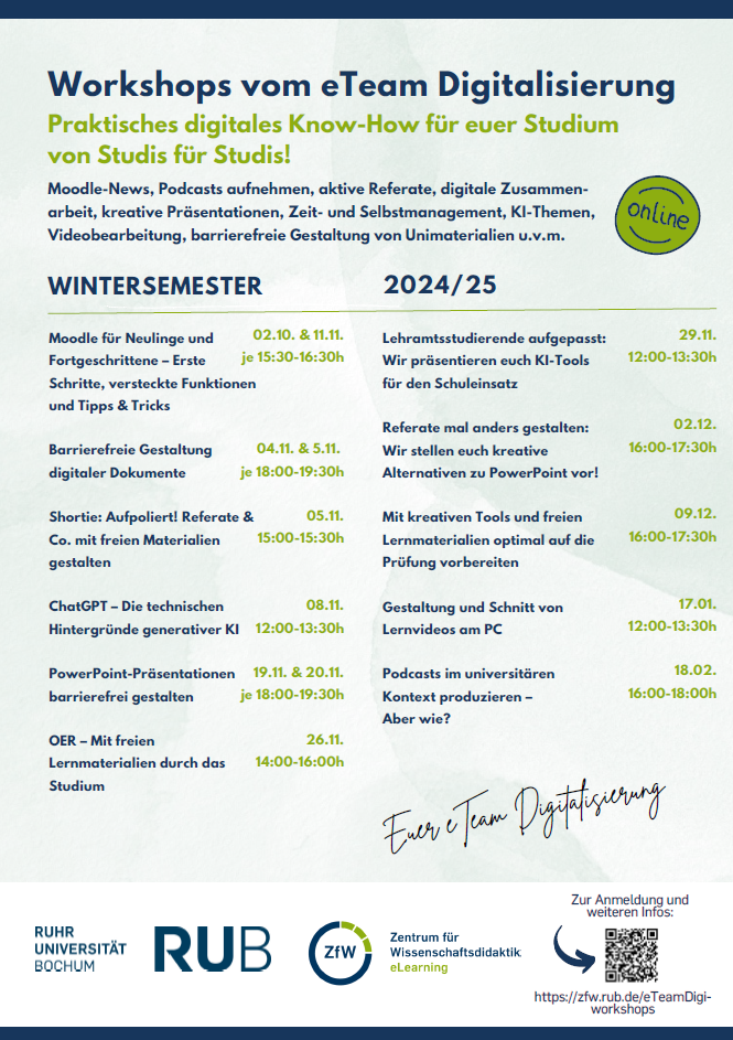 Online Workshops des eTeam Digitalisierung Wintersemester 2024/25. 02.10. und 11.11. "Moodle für Neulinge und Fortgeschrittene-Erste Schritte, versteckte Funktionen und Tipps & Tricks" je 15:30 -16:30 Uhr. 04.11. und 05.11. "Barrierefreie gestaltung digitaler Dokumente" je 18 - 19 Uhr. 05.11."Shortie: Aufpoliert! referate & Co. mit freien Materialien gestalten von 15 - 15:30 Uhr. 08.11. "ChatGPT-Die technischen Hintergründe der generativen KI" von 12-13:30 Uhr. 19.11. und 20.11. "PowerPoint-Präsentationen barrierefrei gestalten" je 18 - 19:30 Uhr. 26.11. "OER-Mit freien Lernmaterialien durch das Studium" von 14 - 16 Uhr. 29.11. "Lehramtsstudierende aufgepasst: Wir präsentieren euch KI-Tools für den Schuleinsatz" von 12 - 13:30 Uhr. 02.12. "Referate mal anders gestalten: Wir stellen kreative Alternativen zu PowerPoint vor!" von 16-17:30 Uhr. 09.12. "Mit kreativen Tools und freien Lernmaterialien optimal auf die Prüfung vorbereiten" von 16 - 17:30 Uhr. 17.01. "Gestaltung und Schnitt von Lernvideos am PC" von 12 - 13:30 Uhr. 18.02. "Podcasts im universitären Kontext produzieren-Aber wie?" von 16-18 Uhr.