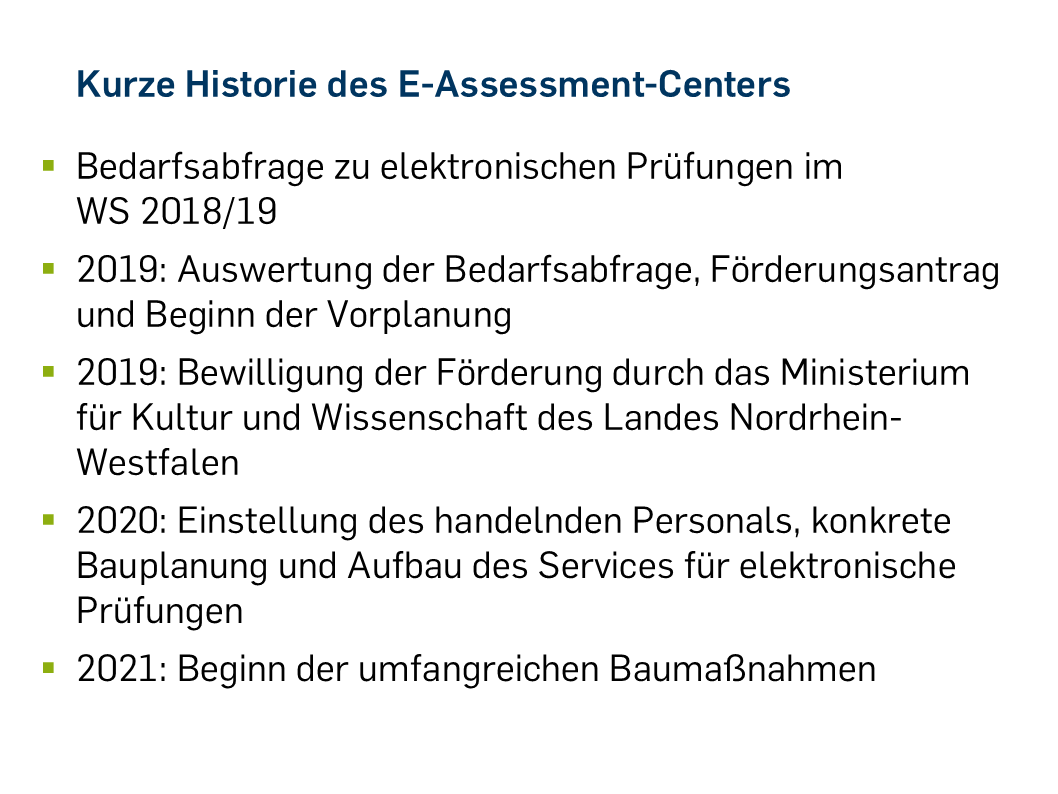 Kurze Historie des E-Assessment-Centers Bedarfsabfrage zu elektronischen Prüfungen im WS 2018/19 2019: Auswertung der Bedarfsabfrage, Förderungsantrag und Beginn der Vorplanung 2019: Bewilligung der Förderung durch das Ministerium für Kultur und Wissenschaft des Landes Nordrhein-Westfalen 2020: Einstellung des handelnden Personals, konkrete Bauplanung und Aufbau des Services für elektronische Prüfungen 2021: Beginn der umfangreichen Baumaßnahmen