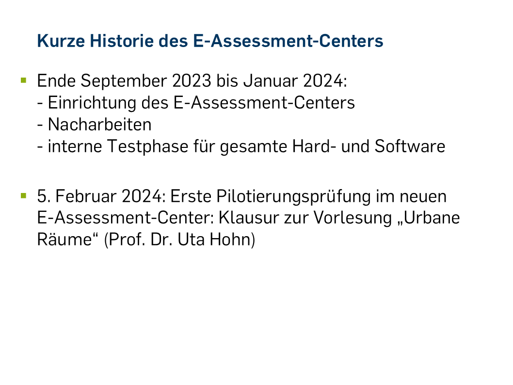 Ende September 2023 bis Januar 2024: - Einrichtung des E-Assessment-Centers - Nacharbeiten - interne Testphase für gesamte Hard- und Software 5. Februar 2024: Erste Pilotierungsprüfung im neuen E-Assessment-Center: Klausur zur Vorlesung „Urbane Räume“ (Prof. Dr. Uta Hohn)