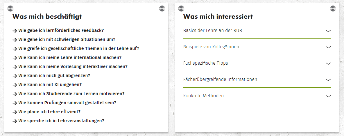 Kategorisierung auf neuer Lehreladen Webseite. "Was mach beschäftigt" - Wie gebe ich lernförderliches Feedback? Wie gehe ich mit schwierigen Situationen um? Wie greife ich gesellschaftliche Themen in der Lehre auf? Wie kann ich meine Lehre internationale machen? Wie kann ich meine Vorlesung interaktiver machen? Wie kann ich mich gut abgrenzen? Wie kann ich mit KI umgehen? Wie kann ich Studierende zum Lernen motivieren? Wie können Prüfungen sinnvoll gestaltet sein? Wie plane ich Lehre effizient? Wie spreche ich in Lehrveranstaltungen. "Was mich interessiert" - Basics der Lehre an der RUB; Beispiele von Kolleg*innen; Fachspezifische Tipps; Fächerübergreifende Informationen; Konkrete Mehtoden.