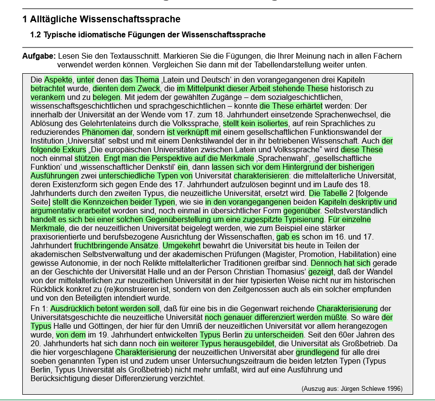 Alltägliche Wissenschaftssprache 1.2 Typische idiomatische Fügungen der Wissenschaftssprache. Aufgabe: Lesen Sie den Textausschnitt. Markieren Sie die Fügungen, die Ihrer Meinung nach in allen Fächern verwendet werden können. Vergleichen Sie dann mit der Tabellendarstellung weiter unten. ie Aspekte, unter denen das Thema ‚Latein und Deutsch‘ in den vorangegangenen drei Kapiteln betrachtet wurde, dienten dem Zweck, die im Mittelpunkt dieser Arbeit stehende These historisch zu verankerm und zu belegen. Mit jedem der gewählten Zugänge — dem sozialgeschichtlichen, wissenschaftsgeschichtlichen und sprachgeschichtlichen — konnte die These erhärtet werden: Der innerhalb der Universität an der Wende vom 17. zum 18. Jahrhundert einsetzende Sprachenwechsel, die Ablösung des Gelehrtenlateins durch die Volkssprache, stellt kein isoliertes, auf rein Sprachliches zu reduzierendes Phänomen dar, sondern ist verknüpft mit einem gesellschaftlichen Funktionswandel der Institution ‚Universität‘ selbst und mit einem Denkstilwandel der in ihr betriebenen Wissenschaft. Auch der folgende Exkurs „Die europäischen Universitäten zwischen Latein und Volkssprache" wird diese These noch einmal stützen. Engt man die Perspektive auf die Merkmale ‚Sprachenwahl‘, ‚gesellschaftliche Funktion’ und ‚wissenschaftlicher Denkstil’ ein, dann lassen sich vor dem Hintergrund der bisherigen Ausführungen zwei unterschiedliche Typen von Universität charakterisieren: die mittelalterliche Universität, deren Existenzform sich gegen Ende des 17. Jahrhundert aufzulösen beginnt und im Laufe des 18. Jahrhunderts durch den zweiten Typus, die neuzeitliche Universität, ersetzt wird. Die Tabelle 2 [folgende Seite] stellt die Kennzeichen beider Typen, wie sie in den vorangegangenen beiden Kapiteln deskriptiv und argumentativ erarbeitet worden sind, noch einmal in übersichtlicher Form gegenüber. Selbstverständlich handelt es sich bei einer solchen Gegenüberstellung um eine zugespitzte Typisierung. Für einzelne Merkmale, die der neuzeitlichen Universität beigelegt werden, wie zum Beispiel eine stärker praxisorientierte und berufsbezogene Ausrichtung der Wissenschaften, gab es schon im 16. und 17. Jahrhundert fruchtbringende Ansätze. Umgekehrt bewahrt die Universität bis heute ın Teilen der akademischen Selbstverwaltung und der akademischen Prüfungen (Magister, Promotion, Habilitation) eine gewisse Autonomie, in der noch Relikte mittelalterlicher Traditionen greifbar sind. Dennoch hat sich gerade an der Geschichte der Universität Halle und an der Person Christian Thomasius’ gezeigt, daß der Wandel von der mittelalterlichen zur neuzeitlichen Universität in der hier typisierten Weise nicht nur im historischen Rückblick konkret zu (re)konstruieren ist, sondern von den Zeitgenossen auch als ein solcher empfunden und von den Beteiligten intendiert wurde. Fn 1: Ausdrücklich betont werden soll, daß für eine bis in die Gegenwart reichende Charakterisierung der Universitätsgeschichte die neuzeitliche Universität noch genauer differenziert werden müßte. So wäre der Typus Halle und Göttingen, der hier für den Umriß der neuzeitlichen Universität vor allem herangezogen wurde, von dem im 19. Jahrhundert entwickelten Typus Berlin zu unterscheiden. Seit den 60er Jahren des 20. Jahrhunderts hat sich dann noch ein weiterer Typus herausgebildet, die Universität als Großbetnieb. Da die hier vorgeschlagene Charakterisierung der neuzeitlichen Universität aber grundlegend für alle drei soeben genannten Typen ist und zudem unser Untersuchungszeitraum die beiden letzten Typen (Typus Berlin, Typus Universität als Großbetrieb) nicht mehr umfaßt, wird auf eine Ausführung und Berücksichtigung dieser Differenzierung verzichtet. (Auszug aus: Jürgen Schiewe 1996)