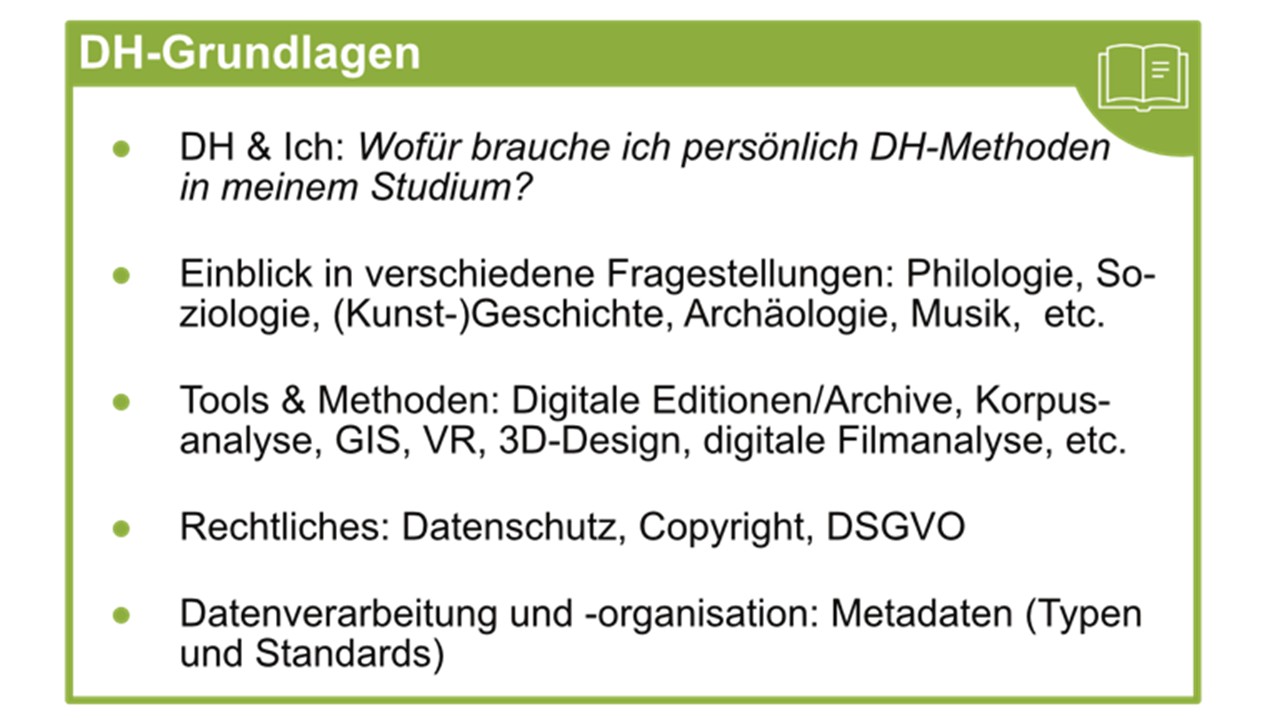 DH-Grundlagen; DH & Ich: Wofüur brauche ich persönlich DH-Methoden in meinem Studium? Einblick in verschiedene Fragestellungen: Philologie, Soziologie, (Kunst-)Geschichte, Archäologie, Musik, etc. Tools & Methoden: Digitale Editionen/Archive, Korpusanalyse, GIS, VR, 3D-Design, digitale Filmanalyse, etc. Rechtliches: Datenschutz, Copyright, DSGVO; Datenverarbeitung und -organisation: Metadaten (Typen und Standards).