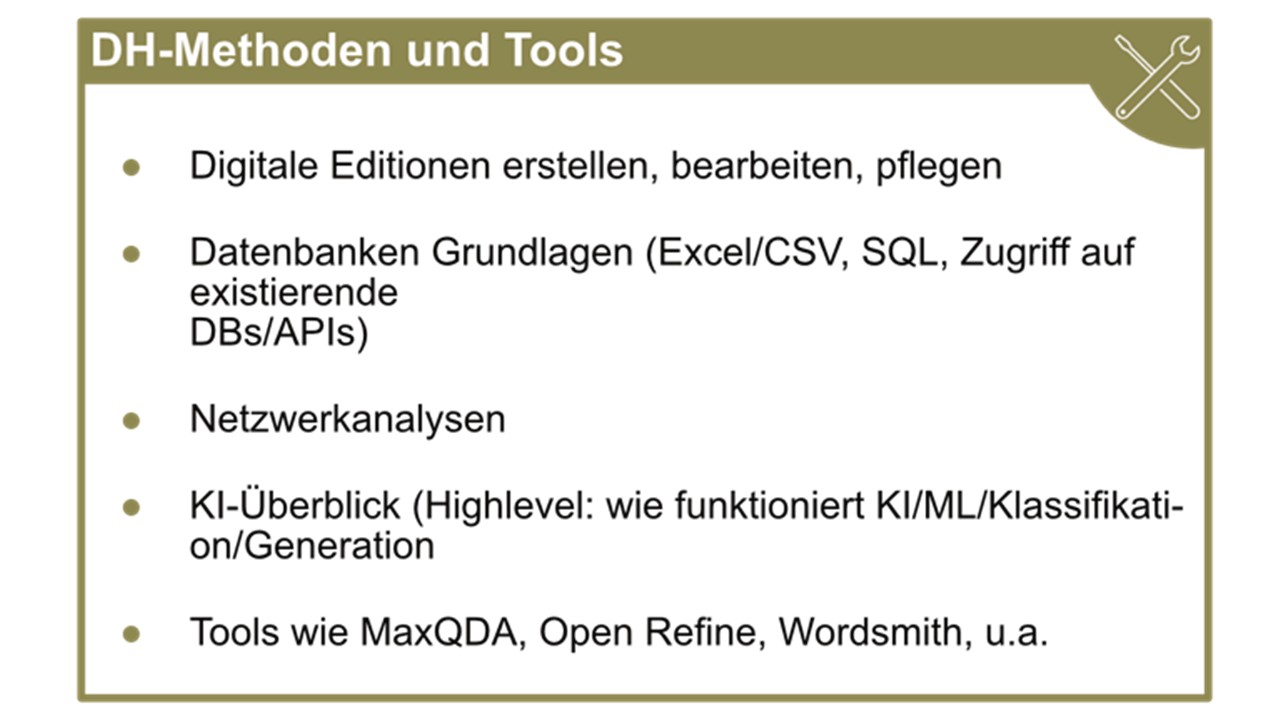 DH-Methoden und Tools; Digitale Editionen erstellen, bearbeiten, pflegen; Datenbanken Grundlagen (Excel/CSV, SQL, Zugriff auf DBs/APIs); Netzwerkanalysen; KI-Überblick (Highlevel: wie funktioniert KI/ML/Klassifikation/Generation); Tools wie MaxQDA, Open Refine, Wordsmith, u.a.