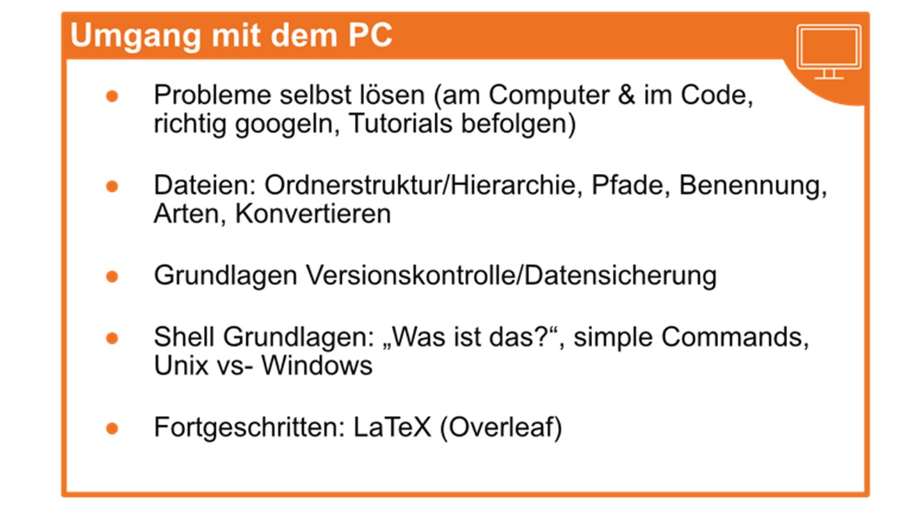 Umgang mit dem PC; Probleme selbt lösen (am Computer & im Code, richtig googeln, Tutorials befolgen); Dateien: Ordnerstruktur/Hierarchie, Pfade, Benennung, Arten, Konvertieren; Grundlagen Versionskontrolle/Datensicherung; Shell Grundlagen: "Was ist das?", simple Commands, Unix vs- Windows; Fortgeschritten: LaTex (Overleaf)