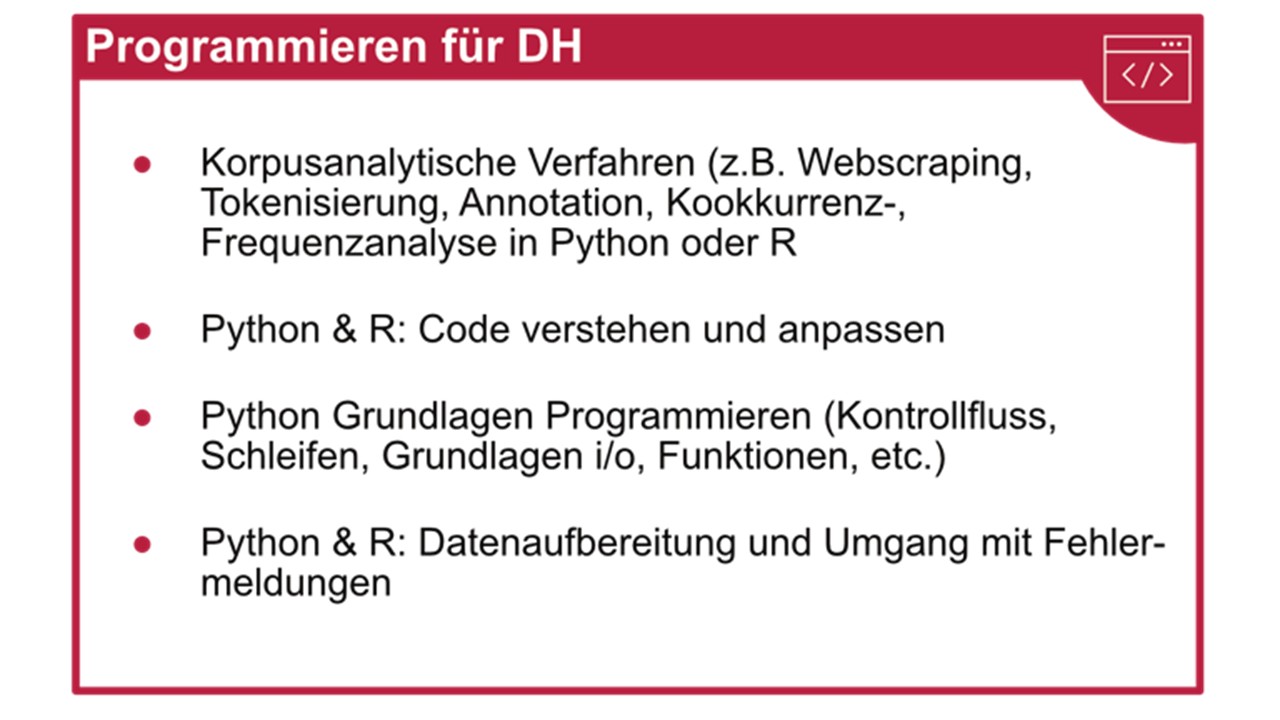 Programmieren für DH; Korpusanalytische Verfahren (z.B. Webscraping, Tokenisierung, Annotation, Kookkurrenz-, Frequenzanalyse in Python oder R; Python & R: Code verstehen und anpassen; Python Grundlagen Programmieren (Kontrollfluss, Schleifen, Grundlagen i/o, Funktionen, etc.); Python & R: Datenaufbereitung und Umgang mit Fehlermeldungen