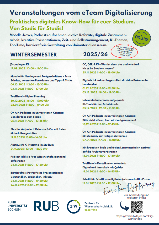 Veranstaltungen vom eTeam Digitalisierung für das Wintersemester 2025/26: Grundlagen KI 17.09.2025 | 13:00 - 14:30 Uhr; Moodle für Neulinge und Fortgeschrittene - Erste Schritte, versteckte Funktionen und Tipps & Tricks 06.10.2025 | 12:30 - 13:30 Uhr, 03.11.2025 | 16:00 - 17:00 Uhr; ToolTime! - Digital Planning 30.10.2025 | 18:00 - 19:00 Uhr, 22.01.2026 | 18:00 - 19:00 Uhr; On Air! Podcasts im universitären Kontext: Von der Idee zum Skript! 05.11.2025 | 17:00 - 17:45 Uhr; Shortie: Aufpoliert! Referate & Co. mit freien Materialien gestalten 19.11.2025 | 16:00 - 16:30 Uhr; Austausch: KI-Nutzung im Studium 21.11.2025 | 12:00 - 13:30 Uhr; Podcast it like a Pro: Wissenschaft spannend aufbereiten 24.11.2025 | 16:00 - 17:30 Uhr; Barrierefreie PowerPoint-Präsentationen: Verständlich, zugänglich, inklusiv 24.11.2025 | 18:00 - 19:30 Uhr, 26.11.2025 | 18:00 - 19:30 Uhr; CC, OER & KI - Was ist denn das und wie darf ich es im Studium nutzen? 25.11.2025 | 16:00 - 18:00 Uhr; Digitale Inklusion: So gestaltest du deine Dokumente barrierefrei 01.12.2025 | 18:00 - 19:30 Uhr, 03.12.2025 | 18:00 - 19:30 Uhr; Lehramtsstudierende aufgepasst: KI-Tools für den Schuleinsatz 05.12.2025 | 12:00 - 13:30 Uhr; On Air! Podcasts im universitären Kontext: Bitte nicht stören, hier wird aufgenommen! 10.12.2025 | 17:00 - 17:45 Uhr; On Air! Podcasts im universitären Kontext: Mit Audacity zur fertigen Aufnahme 07.01.2026 | 17:00 - 18:00 Uhr; Mit kreativen Tools und freien Lernmaterialien optimal auf die Prüfung vorbereiten 13.01.2026 | 16:00 - 17:30 Uhr; ToolTime! - Karteikarten reloaded: Digital und interaktiv mit Quizlet 14.01.2026 | 16:00 - 16:45 Uhr; Schritt für Schritt zum digitalen (wissenschaftl.) Poster 15.01.2026 | 18:00 - 19:00 Uhr.