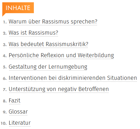 Inhalt: 1. Warum über Rassismus sprechen? 2. Was ist Rassismus? 3. Was bedeutet Rassismuskritik 4. Persönliche Reflexion und Weiterbildung 5. Gestaltung der Lernumgebung 6. Intervention bei diskriminierenden Situationen 7. Unterstützung von negativ Betroffenen 8. Fazit 9. Glossar 10. Literatur