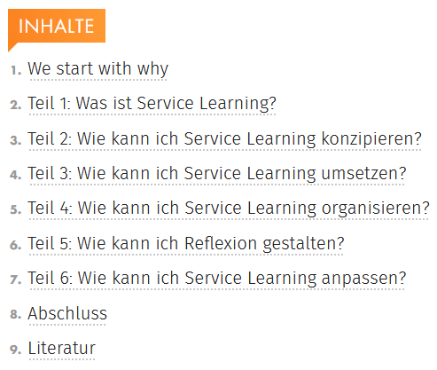 INHALTE 1. We start with why 2. Teil 1: Was ist Service Learning? 3. Teil 2: Wie kann Ich Service Learning konzipieren? 4. Teil 3: Wie kann Ich Service Learning umsetzen? 5. Teil 4: Wie kann Ich Service Learning organisieren? 6. Teil 5: Wie kann Ich Reflexion gestalten? 7. Teil 6: Wie kann Ich Service Learning anpassen? 8. Abschluss 9. Literatur